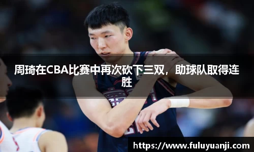 周琦在CBA比赛中再次砍下三双，助球队取得连胜