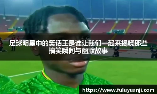 足球明星中的笑话王是谁让我们一起来揭晓那些搞笑瞬间与幽默故事