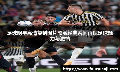 足球明星高清复刻图片欣赏经典瞬间再现足球魅力与激情